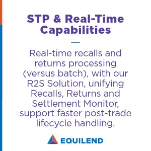 • STP and Real-Time Capabilities: Real-time recalls and returns processing (versus batch), with our R2S Solution, unifying Recalls, Returns and Settlement Monitor, support faster post-trade lifecycle handling.